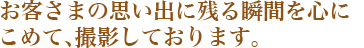 お客さまの思い出に残る瞬間を心にこめて、撮影しております。